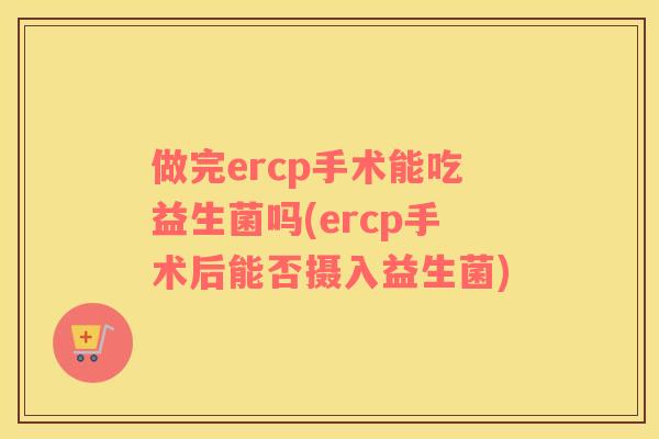 做完ercp手术能吃益生菌吗(ercp手术后能否摄入益生菌)