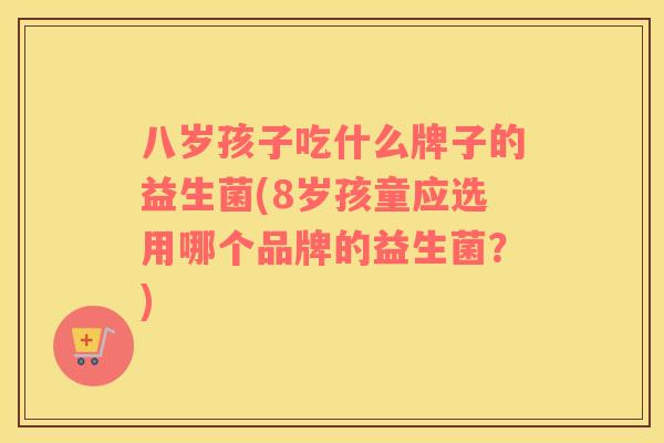 八岁孩子吃什么牌子的益生菌(8岁孩童应选用哪个品牌的益生菌？)