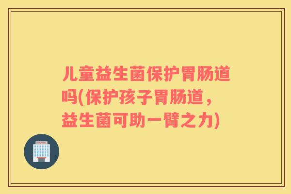 儿童益生菌保护胃肠道吗(保护孩子胃肠道，益生菌可助一臂之力)