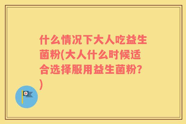 什么情况下大人吃益生菌粉(大人什么时候适合选择服用益生菌粉？)