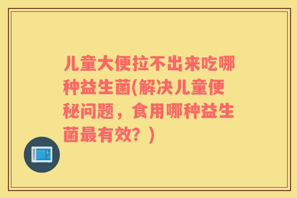 儿童大便拉不出来吃哪种益生菌(解决儿童便秘问题，食用哪种益生菌最有效？)