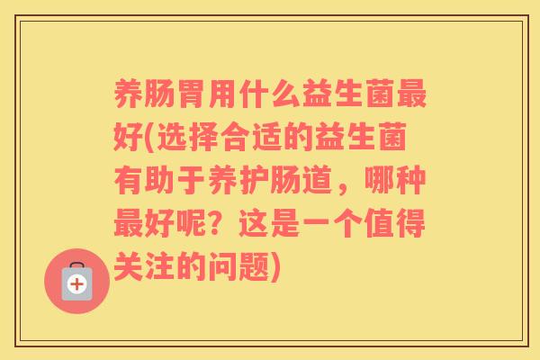 养肠胃用什么益生菌最好(选择合适的益生菌有助于养护肠道，哪种最好呢？这是一个值得关注的问题)