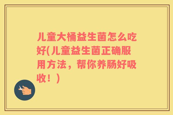儿童大桶益生菌怎么吃好(儿童益生菌正确服用方法，帮你养肠好吸收！)