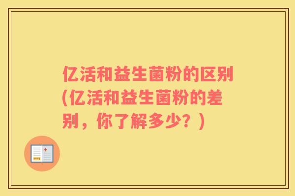 亿活和益生菌粉的区别(亿活和益生菌粉的差别，你了解多少？)