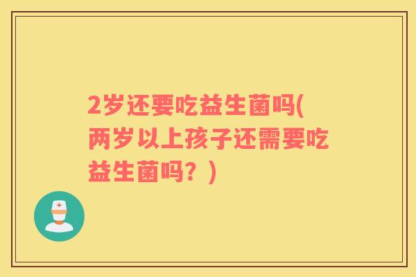 2岁还要吃益生菌吗(两岁以上孩子还需要吃益生菌吗？)