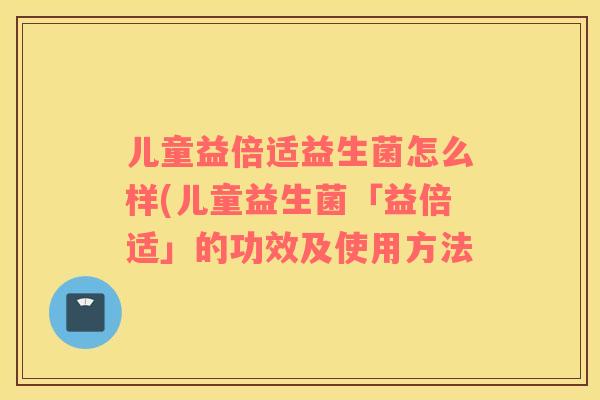 儿童益倍适益生菌怎么样(儿童益生菌「益倍适」的功效及使用方法