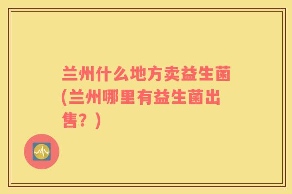 兰州什么地方卖益生菌(兰州哪里有益生菌出售？)