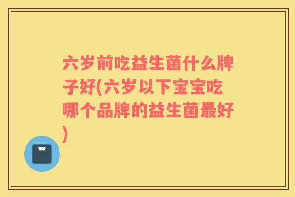 六岁前吃益生菌什么牌子好(六岁以下宝宝吃哪个品牌的益生菌最好)