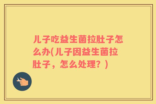 儿子吃益生菌拉肚子怎么办(儿子因益生菌拉肚子，怎么处理？)