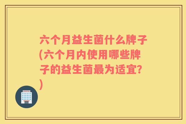 六个月益生菌什么牌子(六个月内使用哪些牌子的益生菌最为适宜？)
