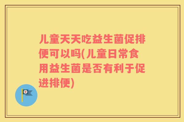 儿童天天吃益生菌促排便可以吗(儿童日常食用益生菌是否有利于促进排便)