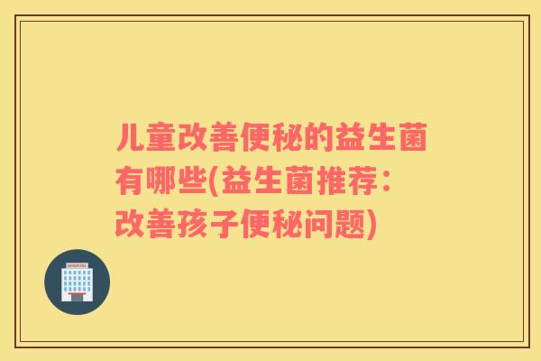 儿童改善便秘的益生菌有哪些(益生菌推荐：改善孩子便秘问题)