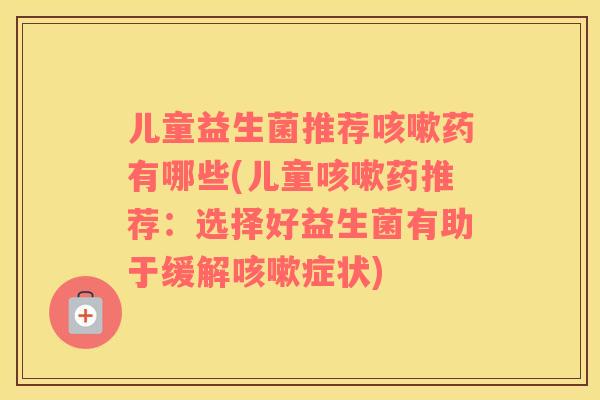 儿童益生菌推荐咳嗽药有哪些(儿童咳嗽药推荐：选择好益生菌有助于缓解咳嗽症状)
