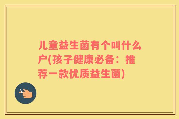 儿童益生菌有个叫什么户(孩子健康必备：推荐一款优质益生菌)