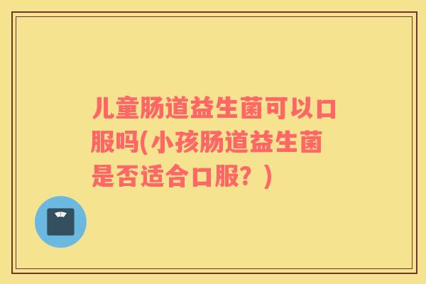 儿童肠道益生菌可以口服吗(小孩肠道益生菌是否适合口服？)