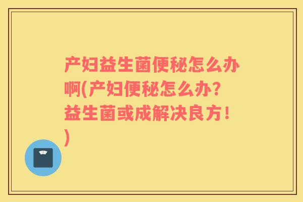 产妇益生菌便秘怎么办啊(产妇便秘怎么办？益生菌或成解决良方！)