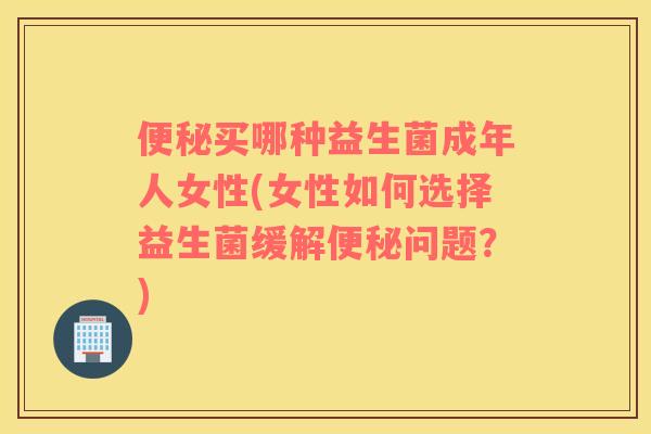 便秘买哪种益生菌成年人女性(女性如何选择益生菌缓解便秘问题？)