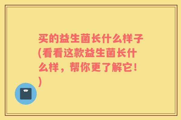买的益生菌长什么样子(看看这款益生菌长什么样，帮你更了解它！)