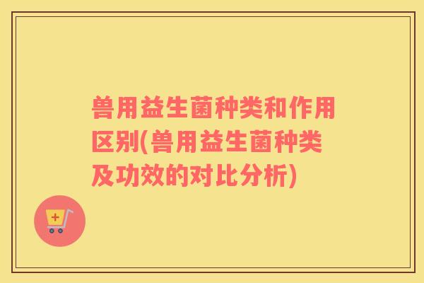 兽用益生菌种类和作用区别(兽用益生菌种类及功效的对比分析)
