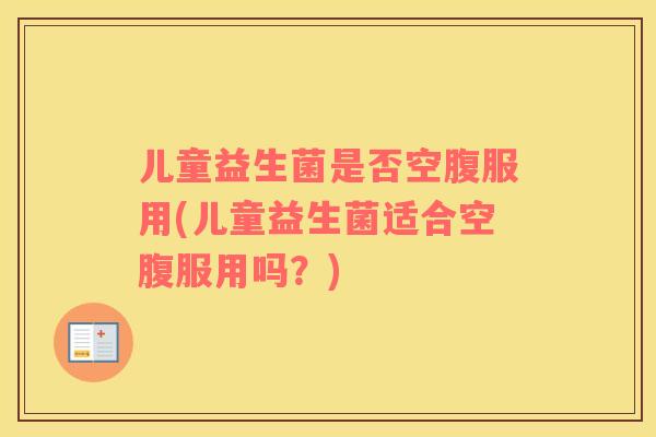 儿童益生菌是否空腹服用(儿童益生菌适合空腹服用吗？)