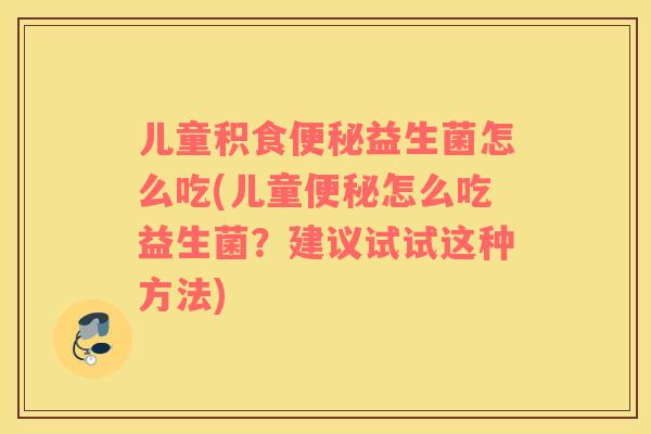 儿童积食便秘益生菌怎么吃(儿童便秘怎么吃益生菌？建议试试这种方法)