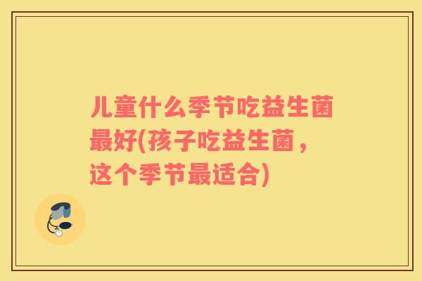 儿童什么季节吃益生菌最好(孩子吃益生菌，这个季节最适合)