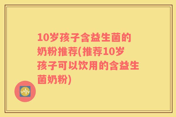 10岁孩子含益生菌的奶粉推荐(推荐10岁孩子可以饮用的含益生菌奶粉)