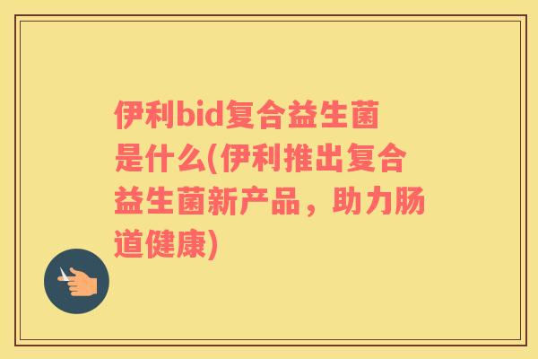 伊利bid复合益生菌是什么(伊利推出复合益生菌新产品，助力肠道健康)