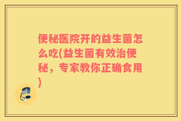 便秘医院开的益生菌怎么吃(益生菌有效治便秘，专家教你正确食用)
