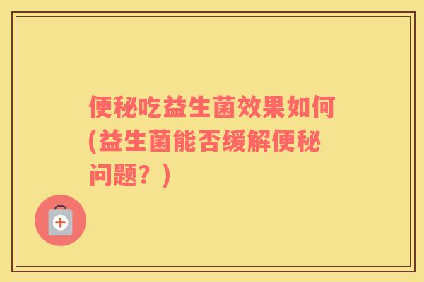 便秘吃益生菌效果如何(益生菌能否缓解便秘问题？)