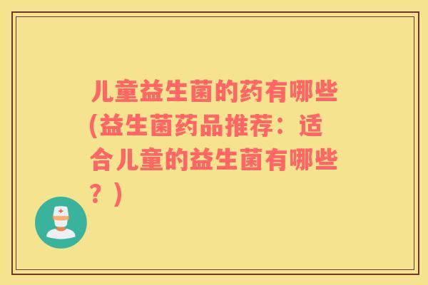 儿童益生菌的药有哪些(益生菌药品推荐：适合儿童的益生菌有哪些？)