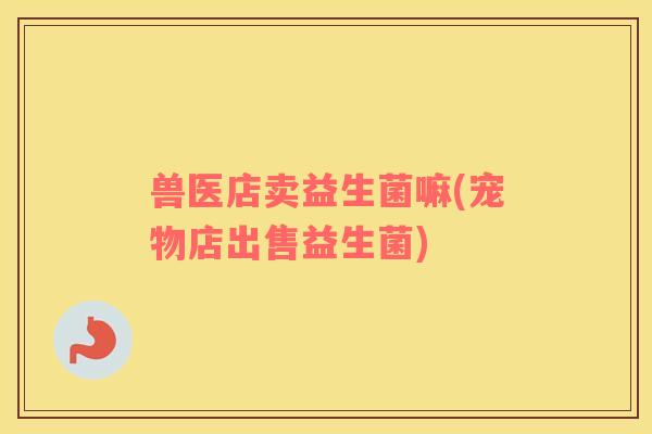 兽医店卖益生菌嘛(宠物店出售益生菌) 兽医店卖益生菌嘛(宠物店出售益生菌)
