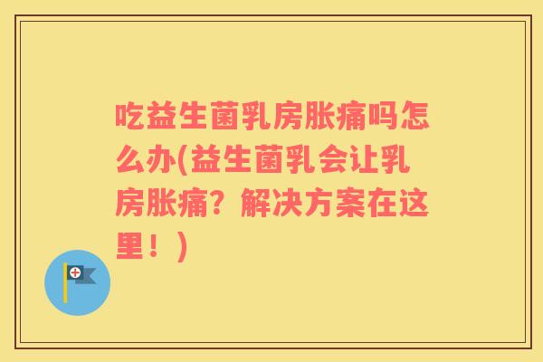 吃益生菌乳房胀痛吗怎么办(益生菌乳会让乳房胀痛？解决方案在这里！)