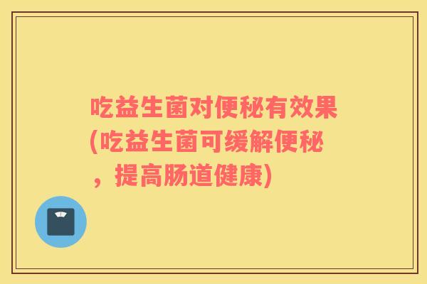 吃益生菌对便秘有效果(吃益生菌可缓解便秘，提高肠道健康)