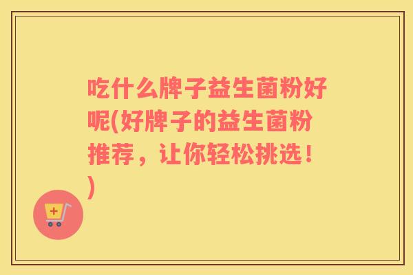 吃什么牌子益生菌粉好呢(好牌子的益生菌粉推荐，让你轻松挑选！)