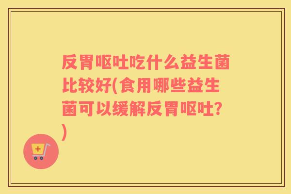 反胃呕吐吃什么益生菌比较好(食用哪些益生菌可以缓解反胃呕吐？)