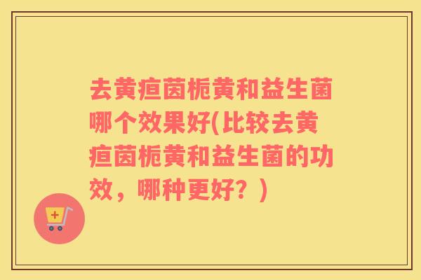 去黄疸茵栀黄和益生菌哪个效果好(比较去黄疸茵栀黄和益生菌的功效，哪种更好？)