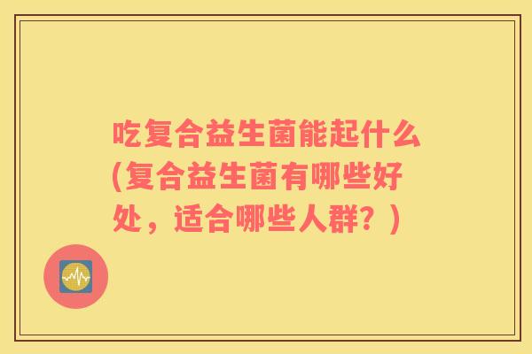 吃复合益生菌能起什么(复合益生菌有哪些好处，适合哪些人群？)