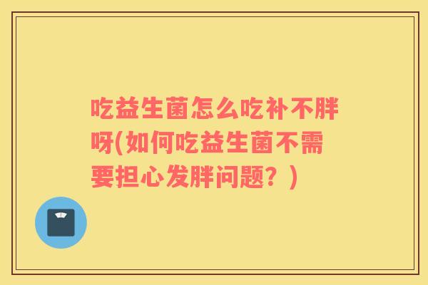 吃益生菌怎么吃补不胖呀(如何吃益生菌不需要担心发胖问题？)