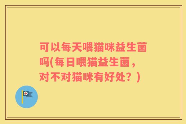 可以每天喂猫咪益生菌吗(每日喂猫益生菌，对不对猫咪有好处？)