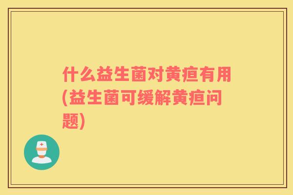 什么益生菌对黄疸有用(益生菌可缓解黄疸问题)