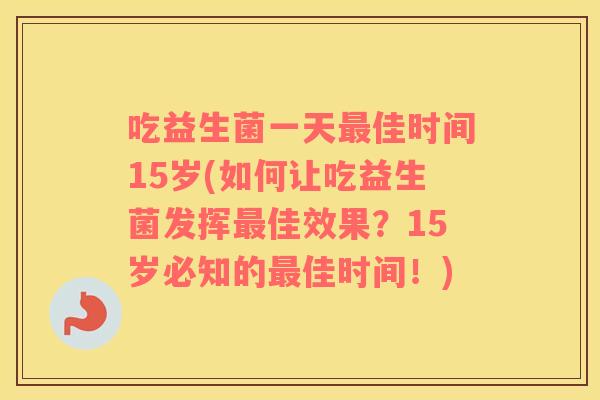 吃益生菌一天最佳时间15岁(如何让吃益生菌发挥最佳效果？15岁必知的最佳时间！)