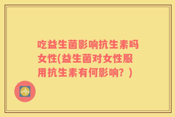 吃益生菌影响抗生素吗女性(益生菌对女性服用抗生素有何影响？)