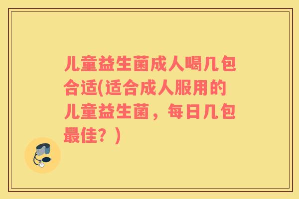 儿童益生菌成人喝几包合适(适合成人服用的儿童益生菌，每日几包最佳？)
