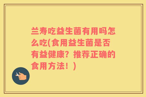 兰寿吃益生菌有用吗怎么吃(食用益生菌是否有益健康？推荐正确的食用方法！)