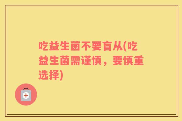 吃益生菌不要盲从(吃益生菌需谨慎，要慎重选择)
