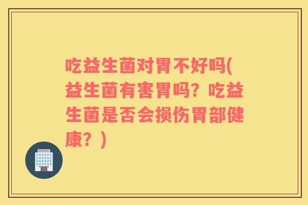 吃益生菌对胃不好吗(益生菌有害胃吗？吃益生菌是否会损伤胃部健康？)