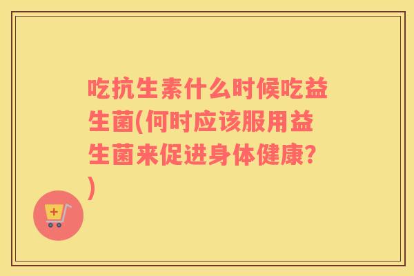 吃抗生素什么时候吃益生菌(何时应该服用益生菌来促进身体健康？)