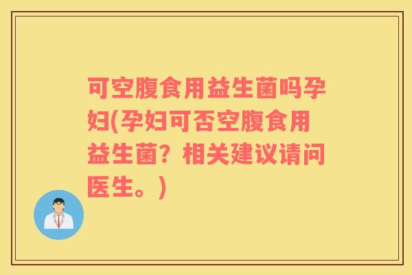 可空腹食用益生菌吗孕妇(孕妇可否空腹食用益生菌？相关建议请问医生。)