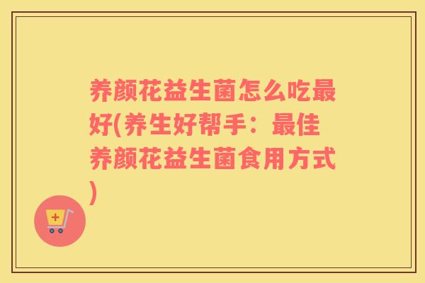 养颜花益生菌怎么吃最好(养生好帮手：最佳养颜花益生菌食用方式)